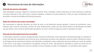 10
Extensão das pessoas abrangidas
Estão abrangidas as pessoas singulares e colectivas (incluindo Trusts, Fundações, Fundos), detentoras de contas financeiras, residentes
nos países aderentes à CRS, assim como as pessoas singulares, residentes nos países aderentes à CRS, que sejam consideradas como
exercendo o controlo de entidades não financeiras passivas.
Dados dos titulares das contas transmitidos
São comunicados os seguintes elementos do titular da conta, ou do beneficiário quando aplicável: o número de contribuinte, nome,
endereço, data e local de nascimento e número da conta. Relativamente a países que não emitem Número de Identificação Fiscal (NIF)
mas que utilizam outros meios de identificação equivalente, tal como o número de segurança social, é reportado esse dado.
Extensão da informação financeira transmitida
A informação a transmitir é extensa, abrangendo todos os tipos de rendimentos, sendo reportado o montante total pago ou creditado na
conta. Para além dos rendimentos sob a forma de juros, provenientes de activos como depósitos, títulos de dívida, contratos de mútuo,
ou de Organismos de Investimento Colectivo, são reportados os dividendos, outros rendimentos de activos detidos em contas de custódia
e, bem assim, os de seguros monetizáveis e de qualquer contrato de renda. São igualmente reportados os valores de venda e/ou de
reembolso dos activos detidos em contas de custódias, como por exemplo as acções e as obrigações, e os reembolsos sobre seguros.
Mecanismos de troca de informações
2
 