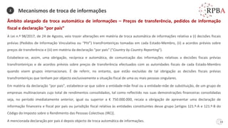 13
Âmbito alargado da troca automática de informações – Preços de transferência, pedidos de informação
fiscal e declaração “por país”
A Lei n.º 98/2017, de 24 de Agosto, veio trazer alterações em matéria de troca automática de informações relativa a (i) decisões fiscais
prévias (Pedidos de Informação Vinculativa ou “PIV”) transfronteiriças tomadas em cada Estado-Membro, (ii) a acordos prévios sobre
preços de transferência e (iii) em matéria da declaração “por país” (“Country by Country Reporting”).
Estabelece-se, assim, uma obrigação, recíproca e automática, de comunicação das informações relativas a decisões fiscais prévias
transfronteiriças e de acordos prévios sobre preços de transferência efectuados com as autoridades fiscais de cada Estado-Membro
quando visem grupos internacionais. É de referir, no entanto, que estão excluídas de tal obrigação as decisões fiscais prévias
transfronteiriças que tenham por objecto exclusivamente a situação fiscal de uma ou mais pessoas singulares.
Em matéria da declaração “por país”, estabelece-se que sobre a entidade-mãe final ou a entidade-mãe de substituição, de um grupo de
empresas multinacionais cujo total de rendimentos consolidados, tal como reflectido nas suas demonstrações financeiras consolidadas
seja, no período imediatamente anterior, igual ou superior a € 750.000.000, recaia a obrigação de apresentar uma declaração de
informação financeira e fiscal por país ou jurisdição fiscal relativa às entidades constituintes desse grupo [artigos 121.º-A e 121.º-B do
Código do Imposto sobre o Rendimento das Pessoas Colectivas (IRC)].
A mencionada declaração por país é depois objecto de troca automática de informações.
Mecanismos de troca de informações
2
 