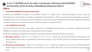 15
A Lei n.º 26/2020, de 21 de Julho, transpondo a Directiva (UE) 2018/822
do Conselho, de 25 de Maio (“Mandatory Disclosure Rules”)
Objecto
▪ Directiva (UE) 2018/822 do Conselho, de 25 de Maio
A Directiva (UE) 2018/822 do Conselho, de 25 de Maio (“Directiva” ou “DAC6”) altera a Directiva 2011/16/UE e passa a impor aos
intermediários da União Europeia, envolvidos em operações transfronteiriças, o dever de comunicar essas operações às respectivas
autoridades fiscais, se certos requisitos estiverem verificados, no intuito de combater certos planeamentos fiscais. O objectivo é sobretudo
o combate à elisão fiscal, a prevenção de esquemas artificiais e garantir a transparência fiscal.
▪ Lei n.º 26/2020, de 21 de Julho
A Lei n.º 26/2020, de 21 de Julho, que revogou o Decreto-Lei n.º 29/2008, de 25 de Fevereiro, veio transpor a referida Directiva (UE)
2018/822 do Conselho, de 25 de Maio para o ordenamento jurídico português.
A referida Lei estabelece a obrigação de comunicação à Autoridade Tributária e Aduaneira de certos mecanismos:
a) Mecanismos Internos – Artigos 2.º, n.º 1, alínea h); 7.º e 5.º, n.ºs 2 a 5 - aqueles que, não sendo mecanismos transfronteiriços, são
aptos a produzir efeitos, total ou parcialmente, em território português, caso se verifique, pelo menos, uma das características-chave
tipificadas na Lei.
b) Mecanismos Transfronteiriços – Artigo 2.º, n.º 1, alínea j); 3.º e 5.º - aqueles que respeitam a mais do que um Estado-Membro da
União Europeia ou a um Estado-Membro e um país terceiro, caso se verifique, pelo menos, uma das características-chave tipificadas
na Lei.
3
 