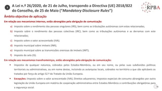 16
Âmbito objectivo de aplicação
Em relação aos mecanismos internos, estão abrangidos pela obrigação de comunicação:
a) Imposto sobre o rendimento das pessoas singulares (IRS), bem como as tributações autónomas com estas relacionadas;
b) Imposto sobre o rendimento das pessoas colectivas (IRC), bem como as tributações autónomas e as derramas com este
relacionadas;
c) Imposto sobre o valor acrescentado (IVA);
d) Imposto municipal sobre imóveis (IMI);
e) Imposto municipal sobre as transmissões onerosas de imóveis (IMT);
f) Imposto do selo (IS).
Em relação aos mecanismos transfronteiriços, estão abrangidos pela obrigação de comunicação:
▪ Impostos de qualquer natureza, cobrados pelos Estados-Membros, ou em seu nome, ou pelas suas subdivisões políticas
territoriais ou administrativas, ou em nome destas, incluindo as autarquias locais, cobrados no território a que são aplicáveis os
tratados por força do artigo 52.º do Tratado da União Europeia.
▪ Excepções: Imposto sobre o valor acrescentado (IVA); Direitos aduaneiros; Impostos especiais de consumo abrangidos por outra
legislação da União Europeia em matéria de cooperação administrativa entre Estados-Membros e contribuições obrigatórias para
a segurança social.
3
A Lei n.º 26/2020, de 21 de Julho, transpondo a Directiva (UE) 2018/822
do Conselho, de 25 de Maio (“Mandatory Disclosure Rules”)
 