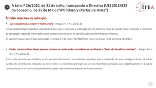 17
Âmbito objectivo de aplicação
▪ As “características-chave” (“hallmarks”) – Artigo 2.º, n.º 1, alínea b)
Estas características traduzem, objectivamente e por si mesmas, a indiciação de um potencial risco de evasão fiscal, incluindo o contornar
de obrigações legais de informação sobre contas financeiras ou de identificação dos beneficiários efectivos.
As características-chave estão detalhadas no artigo 5.º da Lei n.º 26/2020 bem como no Anexo IV da Directiva 2018/822.
▪ Certas características-chave apenas relevam se nelas puder considerar-se verificado o “teste do benefício principal” – Artigos 6.º e
2.º, n.º 1, alínea k)
Este teste encontra-se satisfeito se for possível determinar, sem dúvidas razoáveis, que a obtenção de uma vantagem fiscal, na esfera
jurídica do contribuinte relevante ou de terceiro, é o benefício principal ou um dos benefícios principais que, objectivamente e à luz de
todos os factos e circunstâncias pertinentes, pode razoavelmente esperar-se do mecanismo.
3
A Lei n.º 26/2020, de 21 de Julho, transpondo a Directiva (UE) 2018/822
do Conselho, de 25 de Maio (“Mandatory Disclosure Rules”)
 