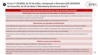 18
3
Características-chave que não necessitam do “teste do benefício principal”
Relacionadas com troca automática de informações e beneficiários efectivos:
Mecanismos que possam ter o efeito de contornar obrigações de apresentação de informações no âmbito de regimes sobre troca
automática de informações relativas a contas financeiras
Mecanismos que envolvam cadeias opacas de propriedade legal ou de beneficiários efectivos
Relacionadas com operações transfronteiriças:
Dedutibilidade de pagamentos a uma Entidade Associada (“EA”) que não é fiscalmente residente em nenhuma jurisdição
Dedutibilidade de pagamentos a uma EA residente em jurisdição considerada não cooperante pela UE ou pela OCDE
Deduções com a depreciação de um mesmo activo efectuadas em mais do que uma jurisdição
Eliminação da dupla tributação requerida em mais do que uma jurisdição relativamente à mesma rubrica de rendimento ou
capital
Assimetria no tratamento de montantes devidos em transferência de activos
Relativas a preços de transferência:
Utilização de regras de salvaguarda unilaterais ( “safe harbour rules”)
Mecanismo que envolva uma transferência de activos intangíveis difíceis de avaliar
Transferências transfronteiriças intra-grupo de funções e/ou riscos e/ou activos quando haja uma variação igual ou superior a
50% entre os EBIT anuais projectados do cedente e os EBIT anuais projectados desse cedente caso a transferência não tivesse
ocorrido
A Lei n.º 26/2020, de 21 de Julho, transpondo a Directiva (UE) 2018/822
do Conselho, de 25 de Maio (“Mandatory Disclosure Rules”)
 
