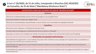 19
3
Características-chave que necessitam do teste do “benefício principal”
Genéricas:
Cláusula de confidencialidade quanto à forma de assegurar uma vantagem fiscal
Success fee fixado em função da vantagem fiscal
Mecanismos estandardizados disponibilizados a vários clientes sem necessidade de adaptação relevante
Específicas:
Mecanismos que impliquem a utilização de prejuízos fiscais
Transformação da tipologia dos rendimentos por forma a reduzir a tributação
Operações circulares com entidades sem função comercial que resultem num carrossel de fundos (round-tripping)
Relacionadas com operações transfronteiriças:
Dedutibilidade de pagamentos a uma Entidade Associada (“EA”) residente numa jurisdição sem imposto sobre as sociedades ou
que aplica uma taxa de zero ou próxima de zero
Dedutibilidade de pagamentos a uma Entidade Associada residente numa jurisdição onde esse pagamento está totalmente
isento de imposto
Dedutibilidade de pagamentos a uma Entidade Associada residente numa jurisdição onde esse pagamento beneficia um regime
fiscal preferencial
A Lei n.º 26/2020, de 21 de Julho, transpondo a Directiva (UE) 2018/822
do Conselho, de 25 de Maio (“Mandatory Disclosure Rules”)
 