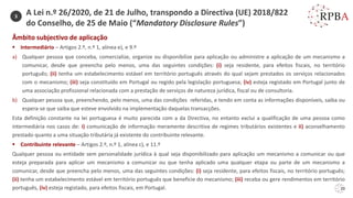 20
3
Âmbito subjectivo de aplicação
▪ Intermediário – Artigos 2.º, n.º 1, alínea e), e 9.º
a) Qualquer pessoa que conceba, comercialize, organize ou disponibilize para aplicação ou administre a aplicação de um mecanismo a
comunicar, desde que preencha pelo menos, uma das seguintes condições: (i) seja residente, para efeitos fiscais, no território
português; (ii) tenha um estabelecimento estável em território português através do qual sejam prestados os serviços relacionados
com o mecanismo; (iii) seja constituído em Portugal ou regido pela legislação portuguesa; (iv) esteja registado em Portugal junto de
uma associação profissional relacionada com a prestação de serviços de natureza jurídica, fiscal ou de consultoria.
b) Qualquer pessoa que, preenchendo, pelo menos, uma das condições referidas, e tendo em conta as informações disponíveis, saiba ou
espera-se que saiba que esteve envolvido na implementação daquelas transacções.
Esta definição constante na lei portuguesa é muito parecida com a da Directiva, no entanto exclui a qualificação de uma pessoa como
intermediária nos casos de: i) comunicação de informação meramente descritiva de regimes tributários existentes e ii) aconselhamento
prestado quanto a uma situação tributária já existente do contribuinte relevante.
▪ Contribuinte relevante – Artigos 2.º, n.º 1, alínea c), e 11.º
Qualquer pessoa ou entidade sem personalidade jurídica à qual seja disponibilizado para aplicação um mecanismo a comunicar ou que
esteja preparada para aplicar um mecanismo a comunicar ou que tenha aplicado uma qualquer etapa ou parte de um mecanismo a
comunicar, desde que preencha pelo menos, uma das seguintes condições: (i) seja residente, para efeitos fiscais, no território português;
(ii) tenha um estabelecimento estável em território português que beneficie do mecanismo; (iii) receba ou gere rendimentos em território
português, (iv) esteja registado, para efeitos fiscais, em Portugal.
A Lei n.º 26/2020, de 21 de Julho, transpondo a Directiva (UE) 2018/822
do Conselho, de 25 de Maio (“Mandatory Disclosure Rules”)
 
