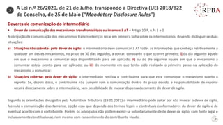 21
Deveres de comunicação do intermediário
▪ Dever de comunicação dos mecanismos transfronteiriços ou internos à AT – Artigo 10.º, n.ºs 1 e 2
A obrigação de comunicação dos mecanismos transfronteiriços recai em primeira linha sobre os intermediários, devendo distinguir-se duas
situações:
a) Situações não cobertas pelo dever de sigilo: o intermediário deve comunicar à AT todas as informações que conheça relativamente a
qualquer um destes mecanismos, no prazo de 30 dias seguidos, a contar, consoante o que ocorrer primeiro: i) do dia seguinte àquele
em que o mecanismo a comunicar seja disponibilizado para ser aplicado; ii) ou do dia seguinte àquele em que o mecanismo a
comunicar esteja pronto para ser aplicado; ou iii) do momento em que tenha sido realizado o primeiro passo na aplicação do
mecanismo a comunicar.
b) Situações cobertas pelo dever de sigilo: o intermediário notifica o contribuinte para que este comunique o mecanismo sujeito a
reporte. Se, depois disso, o contribuinte não cumprir com a comunicação dentro do prazo devido, a responsabilidade de reporte
recairá directamente sobre o intermediário, sem possibilidade de invocar dispensa decorrente do dever de sigilo.
Segundo as orientações divulgadas pela Autoridade Tributária (19.01.2021) o intermediário pode optar por não invocar o dever de sigilo,
fazendo a comunicação directamente, opção essa que depende dos termos legais e contratuais conformadores do dever de sigilo e de
eventual acordo com o contribuinte. Porém, os advogados não podem eximir-se voluntariamente deste dever de sigilo, com fonte legal e
inclusivamente constitucional, nem mesmo com consentimento do contribuinte visado.
3
A Lei n.º 26/2020, de 21 de Julho, transpondo a Directiva (UE) 2018/822
do Conselho, de 25 de Maio (“Mandatory Disclosure Rules”)
 