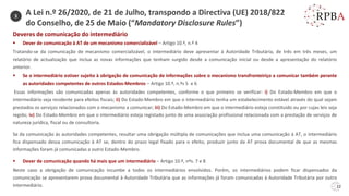 22
Deveres de comunicação do intermediário
▪ Dever de comunicação à AT de um mecanismo comercializável – Artigo 10.º, n.º 4
Tratando-se da comunicação de mecanismo comercializável, o intermediário deve apresentar à Autoridade Tributária, de três em três meses, um
relatório de actualização que inclua as novas informações que tenham surgido desde a comunicação inicial ou desde a apresentação do relatório
anterior.
▪ Se o intermediário estiver sujeito à obrigação de comunicação de informações sobre o mecanismo transfronteiriço a comunicar também perante
as autoridades competentes de outros Estados-Membros – Artigo 10.º, n.ºs 5 e 6
Essas informações são comunicadas apenas às autoridades competentes, conforme o que primeiro se verificar: i) Do Estado-Membro em que o
intermediário seja residente para efeitos fiscais; ii) Do Estado-Membro em que o intermediário tenha um estabelecimento estável através do qual sejam
prestados os serviços relacionados com o mecanismo a comunicar; iii) Do Estado-Membro em que o intermediário esteja constituído ou por cujas leis seja
regido; iv) Do Estado-Membro em que o intermediário esteja registado junto de uma associação profissional relacionada com a prestação de serviços de
natureza jurídica, fiscal ou de consultoria.
Se da comunicação às autoridades competentes, resultar uma obrigação múltipla de comunicações que inclua uma comunicação à AT, o intermediário
fica dispensado dessa comunicação à AT se, dentro do prazo legal fixado para o efeito, produzir junto da AT prova documental de que as mesmas
informações foram já comunicadas a outro Estado-Membro.
▪ Dever de comunicação quando há mais que um intermediário – Artigo 10.º, nºs. 7 e 8
Neste caso a obrigação de comunicação incumbe a todos os intermediários envolvidos. Porém, os intermediários podem ficar dispensados da
comunicação se apresentarem prova documental à Autoridade Tributária que as informações já foram comunicadas à Autoridade Tributária por outro
intermediário.
3
A Lei n.º 26/2020, de 21 de Julho, transpondo a Directiva (UE) 2018/822
do Conselho, de 25 de Maio (“Mandatory Disclosure Rules”)
 