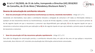 23
Deveres de comunicação do contribuinte relevante
▪ Dever de comunicação à AT dos mecanismos transfronteiriços ou internos, inexistindo intermediário – Artigo 12.º, n.º 1
Inexistindo um intermediário, recai sobre o contribuinte relevante a obrigação de comunicar à AT todas as informações relativas a
qualquer um dos mecanismos internos ou transfronteiriços, no prazo de 30 dias seguidos, a contar, consoante o eu ocorrer primeiro: i)
do dia seguinte àquele em que o mecanismo a comunicar seja disponibilizado para aplicação, ii) do dia seguinte àquele em que o
mecanismo a comunicar esteja pronto para aplicação ou iii) do dia seguinte àquele em que seja realizado o primeiro passo da aplicação
do mecanismo a comunicar.
▪ Dever de comunicação à AT dos mecanismos aplicados repetidamente – Artigo 12.º, n.º 2
Para além da obrigação de comunicação prevista, o contribuinte relevante deve, em cada um dos anos em que aplique o mecanismo
comunicado, disso informar a AT, incluindo uma atualização das informações anteriormente comunicadas.
3
A Lei n.º 26/2020, de 21 de Julho, transpondo a Directiva (UE) 2018/822
do Conselho, de 25 de Maio (“Mandatory Disclosure Rules”)
 