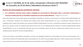 24
Deveres de comunicação do contribuinte relevante
▪ Se o contribuinte relevante estiver sujeito à obrigação de comunicação de informações sobre o mecanismo transfronteiriço a
comunicar também perante as autoridades competentes de outros Estados-Membros – Artigo 12.º, n.ºs 3 e 4
Essas informações são comunicadas apenas às autoridades competentes, conforme o que primeiro se verificar: i) Do Estado-Membro em
que o contribuinte relevante seja residente para efeitos fiscais; ii) Do Estado-Membro em que o contribuinte relevante tenha um
estabelecimento estável que beneficie do mecanismo; iii) Do Estado-Membro em que o contribuinte relevante receba rendimentos ou
gere lucros, apesar de não ser residente para efeitos fiscais nem ter um estabelecimento estável em nenhum Estado-Membro; iv) Do
Estado-Membro em que o contribuinte relevante exerça uma actividade, apesar de não ser residente para efeitos fiscais nem ter um
estabelecimento estável em nenhum Estado-Membro.
Se da comunicação às autoridades competentes, resultar uma obrigação múltipla de comunicações que inclua uma comunicação à AT, o
contribuinte relevante fica dispensado dessa comunicação à AT se, dentro do prazo legal fixado para o efeito, produzir junto da AT prova
documental de que as mesmas informações foram já comunicadas a outro Estado-Membro.
3
A Lei n.º 26/2020, de 21 de Julho, transpondo a Directiva (UE) 2018/822
do Conselho, de 25 de Maio (“Mandatory Disclosure Rules”)
 