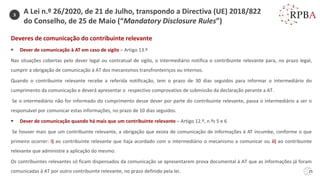 25
Deveres de comunicação do contribuinte relevante
▪ Dever de comunicação à AT em caso de sigilo – Artigo 13.º
Nas situações cobertas pelo dever legal ou contratual de sigilo, o intermediário notifica o contribuinte relevante para, no prazo legal,
cumprir a obrigação de comunicação à AT dos mecanismos transfronteiriços ou internos.
Quando o contribuinte relevante recebe a referida notificação, tem o prazo de 30 dias seguidos para informar o intermediário do
cumprimento da comunicação e deverá apresentar o respectivo comprovativo de submissão da declaração perante a AT.
Se o intermediário não for informado do cumprimento desse dever por parte do contribuinte relevante, passa o intermediário a ser o
responsável por comunicar estas informações, no prazo de 10 dias seguidos.
▪ Dever de comunicação quando há mais que um contribuinte relevante – Artigo 12.º, n.ºs 5 e 6
Se houver mais que um contribuinte relevante, a obrigação que exista de comunicação de informações à AT incumbe, conforme o que
primeiro ocorrer: i) ao contribuinte relevante que haja acordado com o intermediário o mecanismo a comunicar ou ii) ao contribuinte
relevante que administre a aplicação do mesmo.
Os contribuintes relevantes só ficam dispensados da comunicação se apresentarem prova documental à AT que as informações já foram
comunicadas à AT por outro contribuinte relevante, no prazo definido pela lei.
3
A Lei n.º 26/2020, de 21 de Julho, transpondo a Directiva (UE) 2018/822
do Conselho, de 25 de Maio (“Mandatory Disclosure Rules”)
 