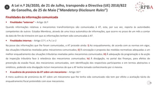 26
Finalidades da informação comunicada
▪ Finalidades “externas” – Artigo 16.º
Quando informações relativas a mecanismos transfronteiriços são comunicadas à AT, esta, por sua vez, reporta às autoridades
competentes de outros- Estados Membros, através de uma troca automática de informações, que ocorre no prazo de um mês a contar
da data de fim do trimestre em que as informações tenham sido comunicadas à AT.
▪ Finalidades internas – Artigo 17.º, n.ºs 1 e 2
Na posse das informações que lhe foram comunicadas, a AT procede ainda: i) Ao enquadramento, de acordo com as normas em vigor,
das situações tributárias reveladas pelos mecanismos comunicados; ii) À concepção e proposta das medidas normativas adequadas a um
melhor enquadramento das situações tributárias reveladas pelos mecanismos comunicados; iii) À adequação da programação e da acção
da inspecção tributária face à relevância dos mecanismos comunicados; iv) À divulgação, no portal das finanças, para efeitos de
prevenção da evasão fiscal, dos mecanismos comunicados, sem identificação dos respectivos participantes e em termos abstractos e
sintéticos, podendo esta divulgação incluir mecanismos de que a AT tenha tomado conhecimento por si mesma.
▪ A ausência de pronúncia da AT sobre um mecanismo – Artigo 18.º
A mera ausência de pronúncia da AT sobre um mecanismo que lhe tenha sido comunicado não tem por efeito a aceitação tácita do
enquadramento fiscal pretendido com esse mecanismo.
3
A Lei n.º 26/2020, de 21 de Julho, transpondo a Directiva (UE) 2018/822
do Conselho, de 25 de Maio (“Mandatory Disclosure Rules”)
 