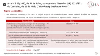 27
Regime sancionatório
▪ Nos termos da Directiva (UE) 2018/822, as sanções a aplicar são estabelecidas pelos Estados Membros e devem ser “efectivas,
proporcionais e dissuasivas”. De acordo com a lei Portuguesa, são definidas as seguintes coimas – Artigo 19.º
▪ Cumprimento da obrigação omitida – Artigo 21.º
O pagamento de coima ou sanção acessória não dispensa o cumprimento das obrigações previstas na Lei.
Contraordenação Coima
Falta de apresentação/ apresentação fora do prazo legal à AT
das obrigações de comunicação do intermediário e
contribuinte relevante (incluindo falta/atraso na produção de
prova)
€ 6 000 a € 80 000
Omissões ou inexactidões das informações a comunicar € 2 000 a € 60 000
Falta de apresentação/apresentação fora do prazo legal dos
esclarecimentos, aperfeiçoamentos ou complementos
€ 3 000 a € 80 000
Todas as informações supra mencionadas, que deveriam ser
comunicadas à AT até 28 de Fevereiro de 2021 (mecanismos
do período transitório entre 25 de Junho de 2018 e 30 de
Junho de 2020)
Puníveis de acordo com os valores supra mencionados, sendo
os limites das coimas reduzidos para um quinto
3
A Lei n.º 26/2020, de 21 de Julho, transpondo a Directiva (UE) 2018/822
do Conselho, de 25 de Maio (“Mandatory Disclosure Rules”)
 
