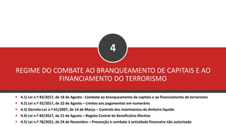 REGIME DO COMBATE AO BRANQUEAMENTO DE CAPITAIS E AO
FINANCIAMENTO DO TERRORISMO
4
▪ 4.1) Lei n.º 83/2017, de 18 de Agosto - Combate ao branqueamento de capitais e ao financiamento do terrorismo
▪ 4.2) Lei n.º 92/2017, de 22 de Agosto – Limites aos pagamentos em numerário
▪ 4.3) Decreto-Lei n.º 61/2007, de 14 de Março – Controlo dos movimentos de dinheiro líquido
▪ 4.4) Lei n.º 89/2017, de 21 de Agosto – Registo Central do Beneficiário Efectivo
▪ 4.5) Lei n.º 78/2021, de 24 de Novembro – Prevenção e combate à actividade financeira não autorizada
 