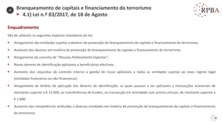30
Enquadramento
São de salientar os seguintes aspectos inovadores da Lei:
▪ Alargamento das entidades sujeitas a deveres de prevenção de branqueamento de capitais e financiamento do terrorismo;
▪ Aumento dos deveres em matéria de prevenção de branqueamento de capitais e financiamento do terrorismo;
▪ Alargamento do conceito de “Pessoas Politicamente Expostas”;
▪ Novos deveres de identificação aplicáveis a beneficiários efectivos;
▪ Aumento dos requisitos de controlo interno e gestão de riscos aplicáveis a todas as entidades sujeitas ao novo regime legal
(entidades financeiras ou não financeiras);
▪ Alargamento do âmbito de aplicação dos deveres de identificação, os quais passam a ser aplicáveis a transacções ocasionais de
montante superior a € 15.000, ou transferências de fundos, ou transacção em actividade com activos virtuais, de montante superior a
€ 1.000;
▪ Aumento das competências atribuídas a diversas entidades em matéria de prevenção de branqueamento de capitais e financiamento
do terrorismo.
Branqueamento de capitais e financiamento do terrorismo
▪ 4.1) Lei n.º 83/2017, de 18 de Agosto
4
 