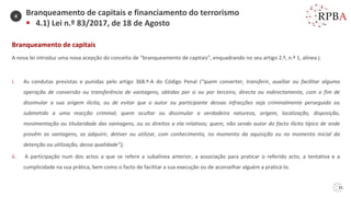 31
Branqueamento de capitais
A nova lei introduz uma nova acepção do conceito de “branqueamento de capitais”, enquadrando no seu artigo 2.º, n.º 1, alínea j:
i. As condutas previstas e punidas pelo artigo 368.º-A do Código Penal (“quem converter, transferir, auxiliar ou facilitar alguma
operação de conversão ou transferência de vantagens, obtidas por si ou por terceiro, directa ou indirectamente, com o fim de
dissimular a sua origem ilícita, ou de evitar que o autor ou participante dessas infracções seja criminalmente perseguido ou
submetido a uma reacção criminal; quem ocultar ou dissimular a verdadeira natureza, origem, localização, disposição,
movimentação ou titularidade das vantagens, ou os direitos a ela relativos; quem, não sendo autor do facto ilícito típico de onde
provêm as vantagens, as adquirir, detiver ou utilizar, com conhecimento, no momento da aquisição ou no momento inicial da
detenção ou utilização, dessa qualidade”);
ii. A participação num dos actos a que se refere a subalínea anterior, a associação para praticar o referido acto, a tentativa e a
cumplicidade na sua prática, bem como o facto de facilitar a sua execução ou de aconselhar alguém a praticá-lo.
Branqueamento de capitais e financiamento do terrorismo
▪ 4.1) Lei n.º 83/2017, de 18 de Agosto
4
 
