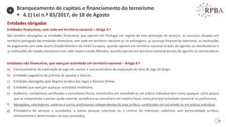 32
Entidades obrigadas
Entidades financeiras, com sede em território nacional – Artigo 3.º
São também abrangidas as entidades financeiras que operem em Portugal em regime de livre prestação de serviços, as sucursais situadas em
território português das entidades financeiras com sede em território nacional ou no estrangeiro, as sucursais financeiras exteriores, as instituições
de pagamento com sede noutro Estado-Membro da União Europeia, quando operem em território nacional através de agentes ou distribuidores e
as instituições de moeda electrónica com sede noutro Estado-Membro, quando operem em território nacional através de agentes ou distribuidores
Entidades não financeiras, que exerçam actividade em território nacional – Artigo 4.º
a) Concessionários de exploração de jogo em casinos e concessionários de exploração de salas de jogo do bingo;
b) Entidades pagadoras de prémios de apostas e lotarias;
c) Entidades abrangidas pelo Regime Jurídico dos Jogos e Apostas Online;
d) Entidades que exerçam qualquer actividade imobiliária;
e) Auditores, contabilistas certificados e consultores fiscais, constituídos em sociedade ou em prática individual bem como qualquer outra pessoa
que se comprometa a prestar ajuda material, assistência ou consultoria em matéria fiscal, como principal actividade comercial ou profissional;
f) Advogados, solicitadores, notários e outros profissionais independentes da área jurídica, constituídos em sociedade ou em prática individual;
g) Prestadores de serviços a sociedades, a outras pessoas colectivas ou a centros de interesses colectivos sem personalidade jurídica,
relativamente a determinados serviços prestados;
Branqueamento de capitais e financiamento do terrorismo
▪ 4.1) Lei n.º 83/2017, de 18 de Agosto
4
 