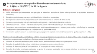 33
Entidades obrigadas
h) Outros profissionais que intervenham em operações de alienação e aquisição de direitos sobre praticantes de actividades desportivas
profissionais;
i) Operadores económicos que exerçam a actividade leiloeira, incluindo os prestamistas;
j) Outras pessoas que armazenem, negoceiem ou ajam como intermediários no comércio de obras de arte;
k) Operadores económicos que exerçam as actividades de importação e exportação de diamantes em bruto;
l) Entidades autorizadas a exercer a actividade de transporte, guarda, tratamento e distribuição de fundos e valores
m) Comerciantes que transaccionem bens de elevado valor unitário quando o pagamento é feito em numerário (se o valor for igual ou superior a
€ 3.000) ou outro meio de pagamento (se o valor for igual ou superior a € 10.000)
n) Comerciantes que transaccionem ou prestem serviços cujo pagamento seja feito em numerário (se o valor for igual ou superior a € 3.000).
Relativamente aos advogados, solicitadores, notários e outros profissionais independentes da área jurídica, estão obrigados quando
intervenham ou assistam, por conta de um cliente ou noutras circunstâncias, em:
a) Operações de permuta e de compra e venda de bens imóveis, estabelecimentos comerciais ou participações sociais;
b) Operações de gestão de fundos, valores mobiliários ou outros activos pertencentes a clientes;
c) Operações de abertura e gestão de contas bancárias, de poupança ou de valores mobiliários;
d) Operações de criação, constituição, exploração ou gestão de empresas, sociedades, outras pessoas colectivas ou centros de interesses
colectivos sem personalidade jurídica, que envolvam:
Branqueamento de capitais e financiamento do terrorismo
▪ 4.1) Lei n.º 83/2017, de 18 de Agosto
4
 