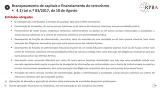 34
Entidades obrigadas
▪ A realização das contribuições e entradas de qualquer tipo para o efeito necessárias;
▪ Constituição de sociedades, de outras pessoas colectivas ou de centros de interesses colectivos sem personalidade jurídica;
▪ Fornecimento de sedes sociais, endereços comerciais, administrativos ou postais ou de outros serviços relacionados a sociedades, a
outras pessoas colectivas ou a centros de interesses colectivos sem personalidade jurídica;
▪ Desempenho de funções de administrador, secretário, sócio ou associado de uma sociedade ou de outra pessoa colectiva, bem como
execução das diligências necessárias para que outra pessoa actue das referidas formas;
▪ Desempenho de funções de administrador fiduciário (trustee) de um fundo fiduciário explícito (express trust) ou de função similar num
centro de interesses colectivos sem personalidade jurídica de natureza análoga, bem como execução das diligências necessárias para que
outra pessoa actue das referidas formas;
▪ Intervenção como accionista fiduciário por conta de outra pessoa (nominee shareholder) que não seja uma sociedade cotada num
mercado regulamentado sujeita a requisitos de divulgação de informações em conformidade com o direito da União Europeia ou sujeita a
normas internacionais equivalentes, bem como execução das diligências necessárias para que outra pessoa actue dessa forma;
▪ Prestação de outros serviços conexos de representação, gestão e administração a sociedades, outras pessoas colectivas ou centros de
interesses colectivos sem personalidade jurídica.
e) Operações de alienação e aquisição de direitos sobre praticantes de actividades desportivas profissionais;
f) Outras operações financeiras ou imobiliárias, em representação ou em assistência do cliente.
Branqueamento de capitais e financiamento do terrorismo
▪ 4.1) Lei n.º 83/2017, de 18 de Agosto
4
 