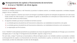 36
Entidades obrigadas
Acrescem às entidades financeiras e não financeiras já previstas no diploma anterior, as entidades equiparadas a entidades obrigadas
(artigo 5.º da Lei n.º 83/2017):
i. as pessoas singulares e colectivas que actuem em Portugal na qualidade de agentes de instituições de pagamento com sede noutro
Estado membro da União Europeia, ou na qualidade de agentes ou distribuidores de instituições de moeda electrónica com sede
noutro Estado membro da União Europeia;
ii. As seguintes entidades que exerçam actividade em território nacional:
a) as entidades gestoras de plataformas de financiamento colaborativo, nas modalidades de empréstimo e de capital;
b) as entidades gestoras de plataformas de financiamento colaborativo, nas modalidades de donativo e com recompensa e;
c) as organizações sem fins lucrativos.
A Lei n.º 83/2017 é ainda aplicável parcialmente aos prestadores de serviços de pagamento estabelecidos em Portugal, que se encontrem
abrangidos pelo n.º 1 do artigo 2.º do Regulamento (EU) 2015/847, segundo o artigo 6.º da Lei.
Por outro lado, o artigo 7.º prevê que os Conservadores e Oficiais de Registo passam a ser entidades auxiliares na prevenção e combate
ao branqueamento de capitais e ao financiamento do terrorismo, encontrando-se sujeitos, no exercício das suas funções ao dever de
comunicação, ao dever de colaboração e ao dever de não divulgação.
Branqueamento de capitais e financiamento do terrorismo
▪ 4.1) Lei n.º 83/2017, de 18 de Agosto
4
 