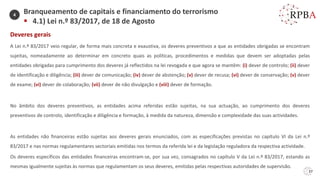 37
Deveres gerais
A Lei n.º 83/2017 veio regular, de forma mais concreta e exaustiva, os deveres preventivos a que as entidades obrigadas se encontram
sujeitas, nomeadamente ao determinar em concreto quais as políticas, procedimentos e medidas que devem ser adoptadas pelas
entidades obrigadas para cumprimento dos deveres já reflectidos na lei revogada e que agora se mantêm: (i) dever de controlo; (ii) dever
de identificação e diligência; (iii) dever de comunicação; (iv) dever de abstenção; (v) dever de recusa; (vi) dever de conservação; (v) dever
de exame; (vi) dever de colaboração; (vii) dever de não divulgação e (viii) dever de formação.
No âmbito dos deveres preventivos, as entidades acima referidas estão sujeitas, na sua actuação, ao cumprimento dos deveres
preventivos de controlo, identificação e diligência e formação, à medida da natureza, dimensão e complexidade das suas actividades.
As entidades não financeiras estão sujeitas aos deveres gerais enunciados, com as especificações previstas no capítulo VI da Lei n.º
83/2017 e nas normas regulamentares sectoriais emitidas nos termos da referida lei e da legislação reguladora da respectiva actividade.
Os deveres específicos das entidades financeiras encontram-se, por sua vez, consagrados no capítulo V da Lei n.º 83/2017, estando as
mesmas igualmente sujeitas às normas que regulamentam os seus deveres, emitidas pelas respectivas autoridades de supervisão.
Branqueamento de capitais e financiamento do terrorismo
▪ 4.1) Lei n.º 83/2017, de 18 de Agosto
4
 