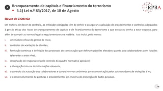 38
Dever de controlo
Em matéria de dever de controlo, as entidades obrigadas têm de definir e assegurar a aplicação de procedimentos e controlos adequados
à gestão eficaz dos riscos de branqueamento de capitais e de financiamento do terrorismo a que esteja ou venha a estar exposta, para
além de cumprir as normas legais e regulamentares na matéria. Isso inclui, pelo menos:
i. um modelo eficaz de gestão de risco;
ii. controlos de aceitação de clientes;
iii. formação contínua e definição dos processos de contratação que definam padrões elevados quanto aos colaboradores com funções
relevantes a este nível;
iv. designação de responsável pelo controlo do quadro normativo aplicável;
v. a divulgação interna de informação relevante;
vi. o controlo da actuação dos colaboradores e canais internos anónimos para comunicação pelos colaboradores de violações à lei;
vii. e o desenvolvimento de políticas e procedimentos em matéria de protecção de dados pessoais.
Branqueamento de capitais e financiamento do terrorismo
▪ 4.1) Lei n.º 83/2017, de 18 de Agosto
4
 