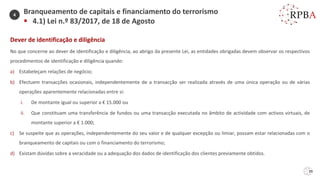39
Dever de identificação e diligência
No que concerne ao dever de identificação e diligência, ao abrigo da presente Lei, as entidades obrigadas devem observar os respectivos
procedimentos de identificação e diligência quando:
a) Estabeleçam relações de negócio;
b) Efectuem transacções ocasionais, independentemente de a transacção ser realizada através de uma única operação ou de várias
operações aparentemente relacionadas entre si:
i. De montante igual ou superior a € 15.000 ou
ii. Que constituam uma transferência de fundos ou uma transacção executada no âmbito de actividade com activos virtuais, de
montante superior a € 1.000;
c) Se suspeite que as operações, independentemente do seu valor e de qualquer excepção ou limiar, possam estar relacionadas com o
branqueamento de capitais ou com o financiamento do terrorismo;
d) Existam dúvidas sobre a veracidade ou a adequação dos dados de identificação dos clientes previamente obtidos.
Branqueamento de capitais e financiamento do terrorismo
▪ 4.1) Lei n.º 83/2017, de 18 de Agosto
4
 