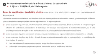 41
Dever de identificação – beneficiário efectivo - artigo 30.º, n.º 1, da Lei n.º 83/2017 e artigo 7.º, n.º 2, da Deliberação n.º
822/2020 da OA
Consideram-se beneficiários efectivos das entidades societárias e de organismos de investimento coletivo, quando não sejam sociedades
com acções admitidas à negociação em mercado regulamentado, as seguintes pessoas:
a) pessoa ou pessoas singulares que, em última instância, detêm a propriedade ou o controlo, directo ou indirecto, de uma percentagem
suficiente de unidades de participação ou de titularização em circulação nesse organismo de investimento colectivo, ou de uma
percentagem suficiente de acções ou dos direitos de voto ou de participação no capital dessa entidade societária;
b) pessoa ou pessoas singulares que exercem controlo por outros meios sobre esse organismo de investimento colectivo ou entidade;
c) pessoa ou pessoas singulares que detêm a direcção de topo, se, depois de esgotados todos os meios possíveis e na condição de não
haver motivos de suspeita:
i. Não tiver sido identificada nenhuma pessoa nos termos das alíneas anteriores; ou
ii. Subsistirem dúvidas de que a pessoa ou pessoas identificadas sejam os beneficiários efectivos.
Branqueamento de capitais e financiamento do terrorismo
▪ 4.1) Lei n.º 83/2017, de 18 de Agosto
4
 
