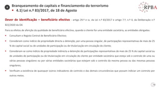 42
Dever de identificação – beneficiário efectivo - artigo 29.º e ss. da Lei n.º 83/2017 e artigo 7.º, n.º 4, da Deliberação n.º
822/2020 da OA
Para os efeitos de aferição da qualidade de beneficiário efectivo, quando o cliente for uma entidade societária, as entidades obrigadas:
▪ Consultam o Registo Central de Beneficiário Efectivo;
▪ Consideram como indício de propriedade directa a detenção, por uma pessoa singular, de participações representativas de mais de 25
% do capital social ou de unidades de participação ou de titularização em circulação do cliente;
▪ Consideram-se como indício de propriedade indirecta a detenção de participações representativas de mais de 25 % do capital social ou
de unidades de participação ou de titularização em circulação do cliente por entidade societária que esteja sob o controlo de uma ou
várias pessoas singulares ou por várias entidades societárias que estejam sob o controlo da mesma pessoa ou das mesmas pessoas
singulares;
▪ Verificam a existência de quaisquer outros indicadores de controlo e das demais circunstâncias que possam indiciar um controlo por
outros meios.
Branqueamento de capitais e financiamento do terrorismo
▪ 4.1) Lei n.º 83/2017, de 18 de Agosto
4
 