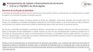 43
Momento da verificação da identidade
A verificação da identidade do cliente, dos seus representante e do beneficiário efectivo é efectuada antes do estabelecimento da relação
de negócio ou da realização de qualquer transacção ocasional.
No caso dos advogados, existem formulários próprios da Ordem dos Advogados, previamente aprovados pelo Conselho Geral. No
entanto, se o advogado ou a sociedade de Advogados, dispuserem de um formulário próprio, ou de um formulário em língua estrangeira,
esse formulário, para efectivo cumprimento do dever de identificação, deverá conter pelo menos, os elementos descritos.
No que toca à verificação da identidade do beneficiário efectivo, a comprovação dos elementos efectua-se com base em documentos,
dados ou informações de fonte independente e credível. Contudo, nos casos em que comprovadamente se verifique a existência de um
risco baixo de branqueamento de capitais e de financiamento do terrorismo, as autoridades sectoriais podem permitir, nos termos a
definir em regulamentação, a comprovação dos elementos identificativos dos beneficiários efectivos com base em declaração emitida pelo
cliente ou por quem legalmente o represente.
Quando o risco de branqueamento ou de financiamento do terrorismo seja limitado, e se o contrário não resultar de norma legal ou
regulamentar aplicável à actividade da entidade sujeita, a verificação da identidade pode ser completada após o início da relação de
negócio, se tal se mostrar indispensável para a execução da operação, devendo os procedimentos de identificação ser concluídos no mais
curto prazo possível.
Branqueamento de capitais e financiamento do terrorismo
▪ 4.1) Lei n.º 83/2017, de 18 de Agosto
4
 