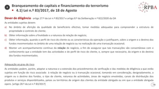 44
Dever de diligência - artigo 27.º da Lei n.º 83/2017 e artigo 8.º da Deliberação n.º 822/2020 da OA
As entidades sujeitas devem:
a) No âmbito de aferição da qualidade de beneficiário efectivo, tomar medidas adequadas para compreender a estrutura de
propriedade e controlo do cliente;
b) Obter informação sobre a finalidade e a natureza da relação de negócio;
c) Obter informação, quando o perfil de risco do cliente ou as características da operação o justifiquem, sobre a origem e o destino dos
fundos movimentados no âmbito de uma relação de negócio ou na realização de uma transacção ocasional;
d) Manter um acompanhamento contínuo da relação de negócio, a fim de assegurar que tais transacções são consentâneas com o
conhecimento que a entidade tem das actividades e do perfil de risco do cliente, e, sempre que necessário, da origem e do destino
dos fundos movimentados.
Adequação ao grau de risco
As entidades podem, porém, adaptar a natureza e a extensão dos procedimentos de verificação e das medidas de diligência a que estão
sujeitas em função do risco associado à relação de negócio ou à transacção ocasional, tomando em consideração, designadamente, a
origem ou o destino dos fundos, o tipo de cliente, natureza de actividades, áreas de negócio envolvidas, canais de distribuição dos
produtos e serviços disponibilizados, países ou territórios de origem dos clientes da entidade obrigada ou em que a entidade obrigada
opere. [artigo 28.º da Lei n.º 83/2017]
Branqueamento de capitais e financiamento do terrorismo
▪ 4.1) Lei n.º 83/2017, de 18 de Agosto
4
 