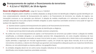 45
Dever de diligência simplificado - artigo 35.º da Lei n.º 83/2017
As entidades obrigadas podem simplificar as medidas adoptadas ao abrigo do dever de identificação e diligência quando identifiquem um
risco comprovadamente reduzido de branqueamento de capitais e de financiamento do terrorismo nas relações de negócio, nas
transacções ocasionais ou nas operações que efectuem. A adopção de medidas simplificadas só é admissível na sequência de uma
avaliação adequada dos riscos pelas próprias entidades obrigadas ou pelas respectivas autoridades sectoriais e nunca pode ter lugar em
qualquer das seguintes situações:
a) Quando existam suspeitas de branqueamento de capitais ou de financiamento do terrorismo;
b) Quando devam ser adoptadas medidas reforçadas de identificação ou diligência;
c) Sempre que tal seja determinado pelas autoridades sectoriais competentes.
▪ Na análise dos riscos de branqueamento de capitais e de financiamento do terrorismo que podem motivar a adopção de medidas
simplificadas, as entidades obrigadas e as autoridades sectoriais têm, designadamente, em conta situações indicativas de risco
potencialmente mais reduzido enumeradas no anexo II da Lei (entre as quais, a circunstância de o cliente tratar-se de sociedade com
acções admitidas à negociação em mercado regulamentado e sujeita, em virtude das regras desse mercado, da lei ou de outros
instrumentos vinculativos, a deveres de informação que garantam uma transparência adequada quanto aos respectivos beneficiários
efectivos, ser uma administração ou empresa públicas, risco geográfico baixo).
▪ As entidades obrigadas devem ter em contra outras situações indicativas de risco potencialmente mais reduzido que venham a ser
identificadas como tal pelas respectivas autoridades sectoriais.
Branqueamento de capitais e financiamento do terrorismo
▪ 4.1) Lei n.º 83/2017, de 18 de Agosto
4
 