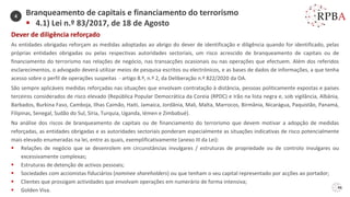 46
Dever de diligência reforçado
As entidades obrigadas reforçam as medidas adoptadas ao abrigo do dever de identificação e diligência quando for identificado, pelas
próprias entidades obrigadas ou pelas respectivas autoridades sectoriais, um risco acrescido de branqueamento de capitais ou de
financiamento do terrorismo nas relações de negócio, nas transacções ocasionais ou nas operações que efectuem. Além dos referidos
esclarecimentos, o advogado deverá utilizar meios de pesquisa escritos ou electrónicos, e as bases de dados de informações, a que tenha
acesso sobre o perfil de operações suspeitas - artigo 8.º, n.º 2, da Deliberação n.º 822/2020 da OA.
São sempre aplicáveis medidas reforçadas nas situações que envolvam contratação à distância, pessoas politicamente expostas e países
terceiros considerados de risco elevado (República Popular Democrática da Coreia (RPDC) e Irão na lista negra e, sob vigilância, Albânia,
Barbados, Burkina Faso, Camboja, Ilhas Caimão, Haiti, Jamaica, Jordânia, Mali, Malta, Marrocos, Birmânia, Nicarágua, Paquistão, Panamá,
Filipinas, Senegal, Sudão do Sul, Síria, Turquia, Uganda, Iémen e Zimbabué).
Na análise dos riscos de branqueamento de capitais ou de financiamento do terrorismo que devem motivar a adopção de medidas
reforçadas, as entidades obrigadas e as autoridades sectoriais ponderam especialmente as situações indicativas de risco potencialmente
mais elevado enumeradas na lei, entre as quais, exemplificativamente (anexo III da Lei):
▪ Relações de negócio que se desenrolem em circunstâncias invulgares / estruturas de propriedade ou de controlo invulgares ou
excessivamente complexas;
▪ Estruturas de detenção de activos pessoais;
▪ Sociedades com accionistas fiduciários (nominee shareholders) ou que tenham o seu capital representado por acções ao portador;
▪ Clientes que prossigam actividades que envolvam operações em numerário de forma intensiva;
▪ Golden Visa.
Branqueamento de capitais e financiamento do terrorismo
▪ 4.1) Lei n.º 83/2017, de 18 de Agosto
4
 