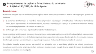 47
Dever de recusa
As entidades obrigadas recusam iniciar relações de negócio, realizar transacções ocasionais ou efectuar outras operações, quando não
obtenham:
a) Os elementos identificativos e os respectivos meios comprovativos previstos para a identificação e verificação da identidade do
cliente, do seu representante e do beneficiário efectivo, incluindo a informação para a aferição da qualidade de beneficiário efectivo
e da estrutura de propriedade e de controlo do cliente; ou
b) A informação sobre a natureza, o objecto e a finalidade da relação de negócio.
Nessas situações e também quando não possam dar cumprimento aos demais procedimentos de identificação e diligência previstos na lei,
as entidades obrigadas põem termo à relação de negócio, analisam as possíveis razões para a não obtenção dos elementos, dos meios ou
da informação e, sempre que se verifiquem os respectivos pressupostos, efectuam as devidas comunicações de suspeitas.
As entidades obrigadas actuam, sempre que possível, em articulação com as autoridades judiciárias ou policiais competentes,
consultando-as previamente, sempre que tenham razões para considerar que a cessação de uma relação de negócio já estabelecida é
susceptível de prejudicar uma investigação.
Branqueamento de capitais e financiamento do terrorismo
▪ 4.1) Lei n.º 83/2017, de 18 de Agosto
4
 