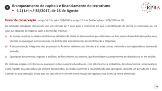 48
Dever de conservação - artigo 51.º da Lei n.º 83/2017 e artigo 12.º da Deliberação n.º 822/2020 da OA.
As entidades obrigadas conservam, por um período de 7 anos após o momento em que a identificação do cliente se processou ou, no
caso das relações de negócio, após o termo das mesmas:
a) As cópias, registos ou dados electrónicos extraídos de todos os documentos que obtenham ou lhes sejam disponibilizados pelos seus
clientes ou quaisquer outras pessoas, no âmbito dos procedimentos de identificação e diligência;
b) A documentação integrante dos processos ou ficheiros relativos aos clientes e às suas contas, incluindo a correspondência comercial
enviada;
c) Quaisquer documentos, registos e análises, de foro interno ou externo, que formalizem o cumprimento do disposto na lei em análise.
Os originais, cópias, referências ou quaisquer outros suportes duradouros, com idêntica força probatória, dos documentos comprovativos
e dos registos das operações são sempre conservados, de modo a permitir a reconstituição das operações, durante um período de 7 anos
a contar da sua execução, ainda que, no caso de se inserirem numa relação de negócio, esta última já tenha terminado.
Branqueamento de capitais e financiamento do terrorismo
▪ 4.1) Lei n.º 83/2017, de 18 de Agosto
4
 