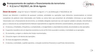 49
Dever de exame - artigo 52.º da Lei n.º 83/2017 e artigo 8.º, n.º 1, da Deliberação n.º 822/2020 da OA
Sempre que detectem a existência de quaisquer condutas, actividades ou operações cujos elementos caracterizadores as tornem
susceptíveis de poderem estar relacionadas com fundos ou outros bens que provenham de actividades criminosas ou que estejam
relacionados com o financiamento do terrorismo, as entidades obrigadas examinam-nas com especial cuidado e atenção, intensificado o
grau e a natureza do seu acompanhamento Relevam especialmente os seguintes elementos caracterizadores, sem prejuízo de outros:
a) A natureza, a finalidade, a frequência, a complexidade, a invulgaridade e a atipicidade da conduta, da actividade ou das operações;
b) A aparente inexistência de um objectivo económico ou de um fim lícito associado à conduta, à actividade ou às operações;
c) Os montantes, a origem e o destino dos fundos movimentados;
d) O local de origem e de destino das operações;
e) Os meios de pagamento utilizados;
f) A natureza, a actividade, o padrão operativo, a situação económico-financeira e o perfil dos intervenientes;
Branqueamento de capitais e financiamento do terrorismo
▪ 4.1) Lei n.º 83/2017, de 18 de Agosto
4
 