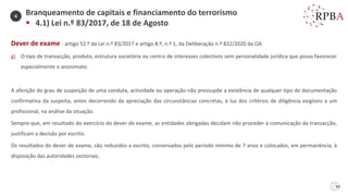 50
Dever de exame - artigo 52.º da Lei n.º 83/2017 e artigo 8.º, n.º 1, da Deliberação n.º 822/2020 da OA
g) O tipo de transacção, produto, estrutura societária ou centro de interesses colectivos sem personalidade jurídica que possa favorecer
especialmente o anonimato.
A aferição do grau de suspeição de uma conduta, actividade ou operação não pressupõe a existência de qualquer tipo de documentação
confirmativa da suspeita, antes decorrendo da apreciação das circunstâncias concretas, à luz dos critérios de diligência exigíveis a um
profissional, na análise da situação.
Sempre que, em resultado do exercício do dever de exame, as entidades obrigadas decidam não proceder à comunicação da transacção,
justificam a decisão por escrito.
Os resultados do dever de exame, são reduzidos a escrito, conservados pelo período mínimo de 7 anos e colocados, em permanência, à
disposição das autoridades sectoriais.
Branqueamento de capitais e financiamento do terrorismo
▪ 4.1) Lei n.º 83/2017, de 18 de Agosto
4
 