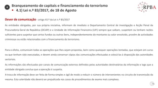51
Dever de comunicação - artigo 43.º da Lei n.º 83/2017
As entidades obrigadas, por sua própria iniciativa, informam de imediato o Departamento Central de Investigação e Acção Penal da
Procuradoria-Geral da República (DCIAP) e a Unidade de Informação Financeira (UIF) sempre que saibam, suspeitem ou tenham razões
suficientes para suspeitar que certos fundos ou outros bens, independentemente do montante ou valor envolvido, provêm de actividades
criminosas ou estão relacionados com o financiamento do terrorismo.
Para o efeito, comunicam todas as operações que lhes sejam propostas, bem como quaisquer operações tentadas, que estejam em curso
ou que tenham sido executadas, e devem ainda conservar cópias das comunicações efectuadas e colocá-las à disposição das autoridades
sectoriais.
As informações são efectuadas por canais de comunicação externos definidos pelas autoridades destinatárias da informação e logo que a
entidade obrigada conclua que a operação é suspeita.
A troca de informação deve ser feita de forma simples e ágil de modo a reduzir o número de intervenientes no circuito de transmissão da
mesma. Esta celeridade não deverá ser prejudicada nos casos de procedimentos de exame mais complexo.
Branqueamento de capitais e financiamento do terrorismo
▪ 4.1) Lei n.º 83/2017, de 18 de Agosto
4
 