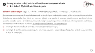 52
Dever de comunicação - artigos 43.º e 79.º da Lei n.º 83/2017 e artigos 4.º e 9.º da Deliberação n.º 822/2020 da OA
Sempre que actuem no decurso da apreciação da situação jurídica de cliente, no âmbito da consulta jurídica ou no exercício ou no âmbito
da defesa ou representação desse cliente em processos judiciais ou a respeito de processos judiciais, mesmo quando se trate de
conselhos prestados quanto à forma de instaurar ou evitar tais processos, independentemente de essas informações serem recebidas ou
obtidas antes, durante ou depois do processo, os advogados e os solicitadores não estão obrigados:
a) À realização das comunicações de operações suspeitas e abstenção de execução;
b) À satisfação de pedidos relacionados com aquelas comunicações ou com a factualidade que lhes pudesse ter dado causa, no âmbito
do dever de colaboração
Branqueamento de capitais e financiamento do terrorismo
▪ 4.1) Lei n.º 83/2017, de 18 de Agosto
4
 