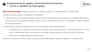 53
Dever de comunicação - artigos 43.º e 79.º da Lei n.º 83/2017 e artigos 4.º e 9.º da Deliberação n.º 822/2020 da OA
Fora das mencionadas situações, os advogados e os solicitadores:
a) a) No âmbito das comunicações de operações suspeitas e dever de abstenção de execução, remetem as respectivas informações ao
bastonário da sua ordem profissional, cabendo a esta transmitir as mesmas, de forma pronta e sem filtragem, ao DCIAP e à Unidade
de Informação Financeira;
b) b) No âmbito do dever de colaboração, comunicam, no prazo fixado, as informações solicitadas:
i. Ao bastonário da sua ordem profissional, quando os pedidos estejam relacionados com as comunicações referidas na alínea
anterior, cabendo àquela ordem a transmissão das informações à entidade requerente, de forma pronta e sem filtragem.
ii. Directamente à entidade requerente, nos demais casos.
A tentativa de dissuadir um cliente de realizar um acto ou uma actividade ilegal não configura divulgação de informação proibida.
Branqueamento de capitais e financiamento do terrorismo
▪ 4.1) Lei n.º 83/2017, de 18 de Agosto
4
 