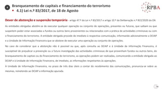 54
Dever de abstenção e suspensão temporária - artigo 47.º da Lei n.º 83/2017 e artigo 10.º da Deliberação n.º 822/2020 da OA
As entidades obrigadas abstêm-se de executar qualquer operação ou conjunto de operações, presentes ou futuras, que saibam ou que
suspeitem poder estar associadas a fundos ou outros bens provenientes ou relacionados com a prática de actividades criminosas ou com
o financiamento do terrorismo. A entidade obrigada procede de imediato à respectiva comunicação, informando adicionalmente a DCIAP
e a Unidade de Informação Financeira que se absteve de executar uma operação ou conjunto de operações.
No caso de considerar que a abstenção não é possível ou que, após consulta ao DCIAP e à Unidade de Informação Financeira, é
susceptível de prejudicar a prevenção ou a futura investigação das actividades criminosas de que provenham fundos ou outros bens, do
branqueamento de capitais ou do financiamento do terrorismo, as operações podem ser realizadas, comunicando a entidade obrigada ao
DCIAP e à Unidade de Informação Financeira, de imediato, as informações respeitantes às operações.
A Unidade de Informação Financeira, no prazo de três dias úteis a contar do recebimento das comunicações, pronuncia-se sobre as
mesmas, remetendo ao DCIAP a informação apurada.
Branqueamento de capitais e financiamento do terrorismo
▪ 4.1) Lei n.º 83/2017, de 18 de Agosto
4
 