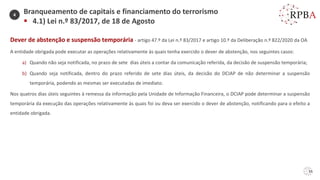 55
Dever de abstenção e suspensão temporária - artigo 47.º da Lei n.º 83/2017 e artigo 10.º da Deliberação n.º 822/2020 da OA
A entidade obrigada pode executar as operações relativamente às quais tenha exercido o dever de abstenção, nos seguintes casos:
a) Quando não seja notificada, no prazo de sete dias úteis a contar da comunicação referida, da decisão de suspensão temporária;
b) Quando seja notificada, dentro do prazo referido de sete dias úteis, da decisão do DCIAP de não determinar a suspensão
temporária, podendo as mesmas ser executadas de imediato.
Nos quatros dias úteis seguintes à remessa da informação pela Unidade de Informação Financeira, o DCIAP pode determinar a suspensão
temporária da execução das operações relativamente às quais foi ou deva ser exercido o dever de abstenção, notificando para o efeito a
entidade obrigada.
Branqueamento de capitais e financiamento do terrorismo
▪ 4.1) Lei n.º 83/2017, de 18 de Agosto
4
 