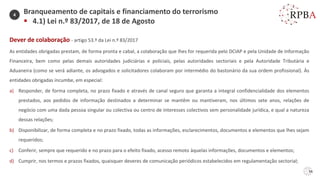 56
Dever de colaboração - artigo 53.º da Lei n.º 83/2017
As entidades obrigadas prestam, de forma pronta e cabal, a colaboração que lhes for requerida pelo DCIAP e pela Unidade de Informação
Financeira, bem como pelas demais autoridades judiciárias e policiais, pelas autoridades sectoriais e pela Autoridade Tributária e
Aduaneira (como se verá adiante, os advogados e solicitadores colaboram por intermédio do bastonário da sua ordem profissional). Às
entidades obrigadas incumbe, em especial:
a) Responder, de forma completa, no prazo fixado e através de canal seguro que garanta a integral confidencialidade dos elementos
prestados, aos pedidos de informação destinados a determinar se mantêm ou mantiveram, nos últimos sete anos, relações de
negócio com uma dada pessoa singular ou colectiva ou centro de interesses colectivos sem personalidade jurídica, e qual a natureza
dessas relações;
b) Disponibilizar, de forma completa e no prazo fixado, todas as informações, esclarecimentos, documentos e elementos que lhes sejam
requeridos;
c) Conferir, sempre que requerido e no prazo para o efeito fixado, acesso remoto àquelas informações, documentos e elementos;
d) Cumprir, nos termos e prazos fixados, quaisquer deveres de comunicação periódicos estabelecidos em regulamentação sectorial;
Branqueamento de capitais e financiamento do terrorismo
▪ 4.1) Lei n.º 83/2017, de 18 de Agosto
4
 