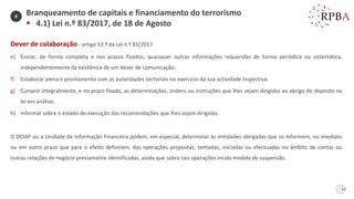 57
Dever de colaboração - artigo 53.º da Lei n.º 83/2017
e) Enviar, de forma completa e nos prazos fixados, quaisquer outras informações requeridas de forma periódica ou sistemática,
independentemente da existência de um dever de comunicação;
f) Colaborar plena e prontamente com as autoridades sectoriais no exercício da sua actividade inspectiva;
g) Cumprir integralmente, e no prazo fixado, as determinações, ordens ou instruções que lhes sejam dirigidas ao abrigo do disposto na
lei em análise;
h) Informar sobre o estado de execução das recomendações que lhes sejam dirigidas.
O DCIAP ou a Unidade de Informação Financeira podem, em especial, determinar às entidades obrigadas que os informem, no imediato
ou em outro prazo que para o efeito definirem, das operações propostas, tentadas, iniciadas ou efectuadas no âmbito de contas ou
outras relações de negócio previamente identificadas, ainda que sobre tais operações incida medida de suspensão.
Branqueamento de capitais e financiamento do terrorismo
▪ 4.1) Lei n.º 83/2017, de 18 de Agosto
4
 