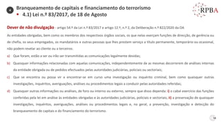 58
Dever de não divulgação - artigo 54.º da Lei n.º 83/2017 e artigo 12.º, n.º 2, da Deliberação n.º 822/2020 da OA
As entidades obrigadas, bem como os membros dos respectivos órgãos sociais, os que nelas exerçam funções de direcção, de gerência ou
de chefia, os seus empregados, os mandatários e outras pessoas que lhes prestem serviço a título permanente, temporário ou ocasional,
não podem revelar ao cliente ou a terceiros:
a) Que foram, estão a ser ou irão ser transmitidas as comunicações legalmente devidas;
b) Quaisquer informações relacionadas com aquelas comunicações, independentemente de as mesmas decorrerem de análises internas
da entidade obrigada ou de pedidos efectuados pelas autoridades judiciárias, policiais ou sectoriais;
c) Que se encontra ou possa vir a encontrar-se em curso uma investigação ou inquérito criminal, bem como quaisquer outras
investigações, inquéritos, averiguações, análises ou procedimentos legais a conduzir pelas autoridades referidas;
d) Quaisquer outras informações ou análises, de foro ou interno ou externo, sempre que disso dependa: i) o cabal exercício das funções
conferidas pela lei em análise às entidades obrigadas e às autoridades judiciárias, policiais e sectoriais; ii) a preservação de quaisquer
investigações, inquéritos, averiguações, análises ou procedimentos legais e, no geral, a prevenção, investigação e detecção do
branqueamento de capitais e do financiamento do terrorismo.
Branqueamento de capitais e financiamento do terrorismo
▪ 4.1) Lei n.º 83/2017, de 18 de Agosto
4
 