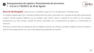 59
Dever de não divulgação - artigo 54.º da Lei n.º 83/2017 e artigo 12.º, n.º 2, da Deliberação n.º 822/2020 da OA
As entidades obrigadas agem com a necessária prudência junto dos clientes relacionados com a execução de operações potencialmente
suspeitas, evitando quaisquer diligências que, por qualquer razão, possam suscitar a suspeição de que estão em curso quaisquer
procedimentos que visem averiguar suspeitas de práticas relacionadas com o branqueamento de capitais ou o financiamento do
terrorismo.
Sempre que se devam abster da realização de ulteriores diligências junto dos seus clientes, as entidades obrigadas exercem de imediato o
dever de comunicação previsto na lei, com as informações de que disponham no momento.
Branqueamento de capitais e financiamento do terrorismo
▪ 4.1) Lei n.º 83/2017, de 18 de Agosto
4
 
