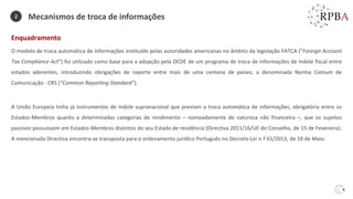 6
Mecanismos de troca de informações
Enquadramento
O modelo de troca automática de informações instituído pelas autoridades americanas no âmbito da legislação FATCA (“Foreign Account
Tax Compliance Act”) foi utilizado como base para a adopção pela OCDE de um programa de troca de informações de índole fiscal entre
estados aderentes, introduzindo obrigações de reporte entre mais de uma centena de países, a denominada Norma Comum de
Comunicação - CRS (“Common Reporting Standard”).
A União Europeia tinha já instrumentos de índole supranacional que previam a troca automática de informações, obrigatória entre os
Estados-Membros quanto a determinadas categorias de rendimento – nomeadamente de natureza não financeira –, que os sujeitos
passivos possuíssem em Estados-Membros distintos do seu Estado de residência (Directiva 2011/16/UE do Conselho, de 15 de Fevereiro).
A mencionada Directiva encontra-se transposta para o ordenamento jurídico Português no Decreto-Lei n.º 61/2013, de 10 de Maio.
2
 