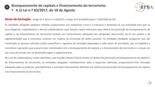 60
Dever de formação - artigo 55.º, da Lei n.º 83/2017 e artigo 14.º da Deliberação n.º 822/2020 da OA
As entidades obrigadas adoptam medidas proporcionais aos respectivos riscos e à natureza e dimensão da sua actividade para que os
seus dirigentes, trabalhadores e demais colaboradores cujas funções sejam relevantes para efeitos da prevenção do branqueamento de
capitais e do financiamento do terrorismo tenham um conhecimento adequado das obrigações decorrentes da lei em análise e da
regulamentação que a concretiza, inclusive em matéria de protecção de dados pessoais. As entidades obrigadas asseguram que são
ministradas às pessoas referidas acções específicas e regulares de formação adequadas a cada sector de actividade, que as habilitem a
reconhecer operações que possam estar relacionadas com o branqueamento de capitais e o financiamento do terrorismo e a actuar em
tais casos de acordo com as disposições legais e regulamentares.
No caso de colaboradores recém-admitidos cujas funções relevem directamente no âmbito da prevenção do branqueamento de capitais e
do financiamento do terrorismo, as entidades obrigadas, imediatamente após a respectiva admissão, proporcionam-lhes formação
adequada sobre as políticas, procedimentos e controlos internamente definidos em matéria de prevenção do branqueamento de capitais
e do financiamento do terrorismo.
Branqueamento de capitais e financiamento do terrorismo
▪ 4.1) Lei n.º 83/2017, de 18 de Agosto
4
 