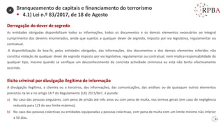 61
Derrogação do dever de segredo
As entidades obrigadas disponibilizam todas as informações, todos os documentos e os demais elementos necessários ao integral
cumprimento dos deveres enumerados, ainda que sujeitos a qualquer dever de segredo, imposto por via legislativa, regulamentar ou
contratual.
A disponibilização de boa-fé, pelas entidades obrigadas, das informações, dos documentos e dos demais elementos referidos não
constitui violação de qualquer dever de segredo imposto por via legislativa, regulamentar ou contratual, nem implica responsabilidade de
qualquer tipo, mesmo quando se verifique um desconhecimento da concreta actividade criminosa ou esta não tenha efectivamente
ocorrido.
Ilícito criminal por divulgação ilegítima de informação
A divulgação ilegítima, a clientes ou a terceiros, das informações, das comunicações, das análises ou de quaisquer outros elementos
previstos na lei e no artigo 14.º do Regulamento (UE) 2015/847, é punida:
a) No caso das pessoas singulares, com pena de prisão até três anos ou com pena de multa, nos termos gerais (em caso de negligência
reduzida para 1/3 do seu limite máximo);
b) No caso das pessoas colectivas ou entidades equiparadas a pessoas colectivas, com pena de multa com um limite mínimo não inferior
a 50 dias.
Branqueamento de capitais e financiamento do terrorismo
▪ 4.1) Lei n.º 83/2017, de 18 de Agosto
4
 