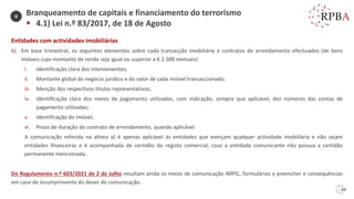 63
Entidades com actividades imobiliárias
b) Em base trimestral, os seguintes elementos sobre cada transacção imobiliária e contratos de arrendamento efectuados (de bens
imóveis cujo montante de renda seja igual ou superior a € 2.500 mensais):
i. Identificação clara dos intervenientes;
ii. Montante global do negócio jurídico e do valor de cada imóvel transaccionado;
iii. Menção dos respectivos títulos representativos;
iv. Identificação clara dos meios de pagamento utilizados, com indicação, sempre que aplicável, dos números das contas de
pagamento utilizadas;
v. Identificação do imóvel;
vi. Prazo de duração do contrato de arrendamento, quando aplicável.
A comunicação referida na alínea a) é apenas aplicável às entidades que exerçam qualquer actividade imobiliária e não sejam
entidades financeiras e é acompanhada de certidão do registo comercial, caso a entidade comunicante não possua a certidão
permanente mencionada.
Do Regulamento n.º 603/2021 de 2 de Julho resultam ainda os meios de comunicação IMPIC, formulários a preencher e consequências
em caso de incumprimento do dever de comunicação.
Branqueamento de capitais e financiamento do terrorismo
▪ 4.1) Lei n.º 83/2017, de 18 de Agosto
4
 