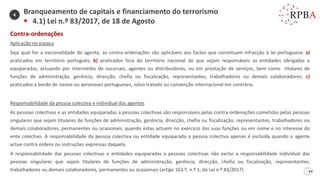 64
Contra-ordenações
Aplicação no espaço
Seja qual for a nacionalidade do agente, as contra-ordenações são aplicáveis aos factos que constituam infracção à lei portuguesa: a)
praticados em território português; b) praticados fora do território nacional de que sejam responsáveis as entidades obrigadas e
equiparadas, actuando por intermédio de sucursais, agentes ou distribuidores, ou em prestação de serviços, bem como titulares de
funções de administração, gerência, direcção, chefia ou fiscalização, representantes, trabalhadores ou demais colaboradores; c)
praticados a bordo de navios ou aeronaves portugueses, salvo tratado ou convenção internacional em contrário.
Responsabilidade da pessoa colectiva e individual dos agentes
As pessoas colectivas e as entidades equiparadas a pessoas colectivas são responsáveis pelas contra-ordenações cometidas pelas pessoas
singulares que sejam titulares de funções de administração, gerência, direcção, chefia ou fiscalização, representantes, trabalhadores ou
demais colaboradores, permanentes ou ocasionais, quando estas actuem no exercício das suas funções ou em nome e no interesse do
ente colectivo. A responsabilidade da pessoa colectiva ou entidade equiparada a pessoa colectiva apenas é excluída quando o agente
actue contra ordens ou instruções expressas daquela.
A responsabilidade das pessoas colectivas e entidades equiparadas a pessoas colectivas não exclui a responsabilidade individual das
pessoas singulares que sejam titulares de funções de administração, gerência, direcção, chefia ou fiscalização, representantes,
trabalhadores ou demais colaboradores, permanentes ou ocasionais (artigo 163.º, n.º 1, da Lei n.º 83/2017).
Branqueamento de capitais e financiamento do terrorismo
▪ 4.1) Lei n.º 83/2017, de 18 de Agosto
4
 