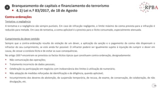 65
Contra-ordenações
Tentativa e negligência
A tentativa e a negligência são sempre puníveis. Em caso de infracção negligente, o limite máximo da coima prevista para a infracção é
reduzido para metade. Em caso de tentativa, a coima aplicável é a prevista para o ilícito consumado, especialmente atenuada.
Cumprimento do dever omitido
Sempre que a contra-ordenação resulte da violação de um dever, a aplicação da sanção e o pagamento da coima não dispensam o
infractor do seu cumprimento, se este ainda for possível. O infractor poderá ser igualmente sujeito à injunção de cumprir o dever em
causa, de cessar a conduta ilícita e de evitar as suas consequências.
No artigo 169.º encontram-se previstos os factos ilícitos típicos que constituem contra-ordenação, designadamente:
▪ Não comunicação das operações;
▪ Tratamento incorrecto de dados pessoais;
▪ Celebração ou participação em negócios com inobservância dos limites à utilização de numerário;
▪ Não adopção de medidas reforçadas de identificação e de diligência, quando aplicável;
▪ Incumprimento dos deveres de abstenção, de suspensão temporária, de recusa, de exame, de conservação, de colaboração, de não
divulgação, etc.
Branqueamento de capitais e financiamento do terrorismo
▪ 4.1) Lei n.º 83/2017, de 18 de Agosto
4
 